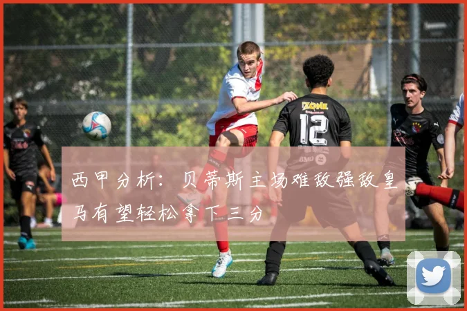 西甲分析：贝蒂斯主场难敌强敌皇马有望轻松拿下三分