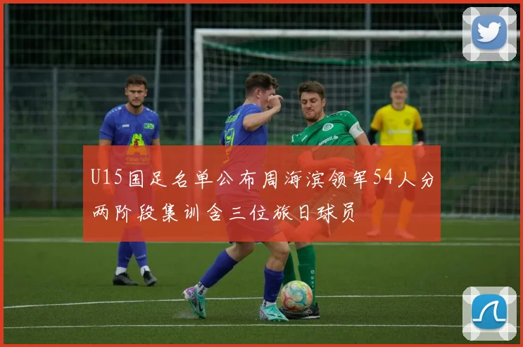 U15国足名单公布周海滨领军54人分两阶段集训含三位旅日球员