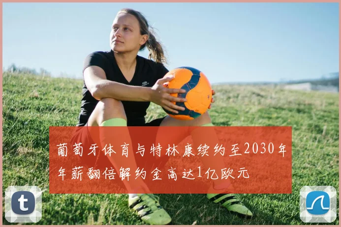 葡萄牙体育与特林康续约至2030年年薪翻倍解约金高达1亿欧元