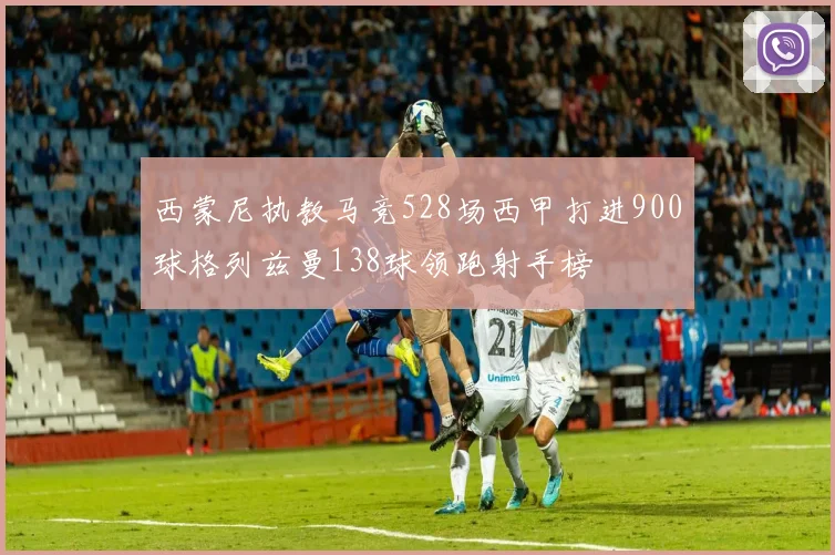 西蒙尼执教马竞528场西甲打进900球格列兹曼138球领跑射手榜