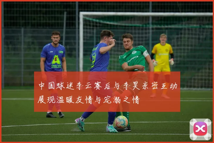 中国球迷李云赛后与李昊亲密互动展现温暖友情与宠溺之情