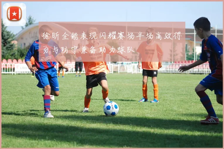 徐昕全能表现闪耀赛场半场高效得分与防守兼备助力球队