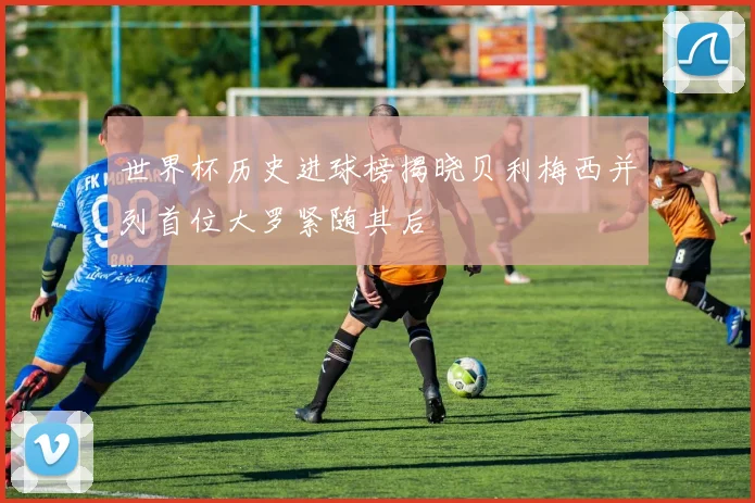 世界杯历史进球榜揭晓贝利梅西并列首位大罗紧随其后