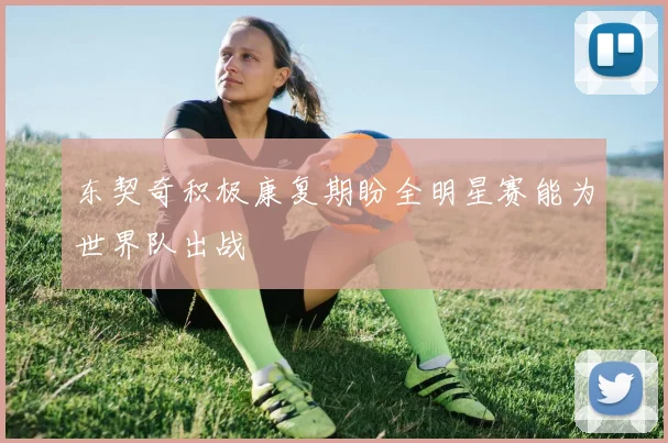 东契奇积极康复期盼全明星赛能为世界队出战
