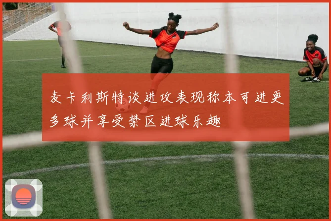 麦卡利斯特谈进攻表现称本可进更多球并享受禁区进球乐趣