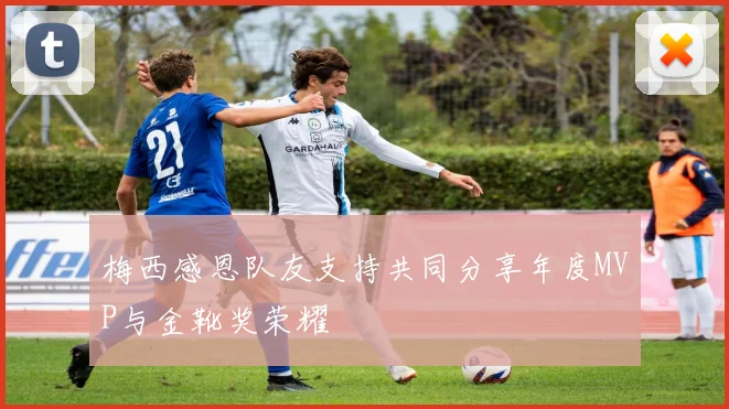 梅西感恩队友支持共同分享年度MVP与金靴奖荣耀