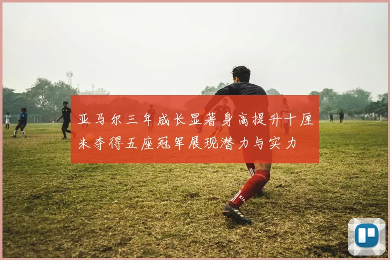 亚马尔三年成长显著身高提升十厘米夺得五座冠军展现潜力与实力