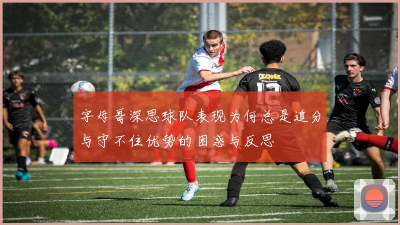 字母哥深思球队表现为何总是追分与守不住优势的困惑与反思