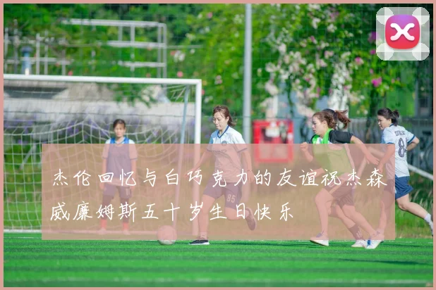 杰伦回忆与白巧克力的友谊祝杰森威廉姆斯五十岁生日快乐
