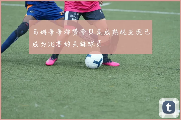 乌姆蒂蒂称赞登贝莱成熟蜕变现已成为比赛的关键球员