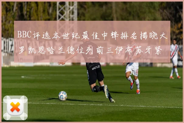 BBC评选本世纪最佳中锋排名揭晓大罗凯恩哈兰德位列前三伊布苏牙紧随其后