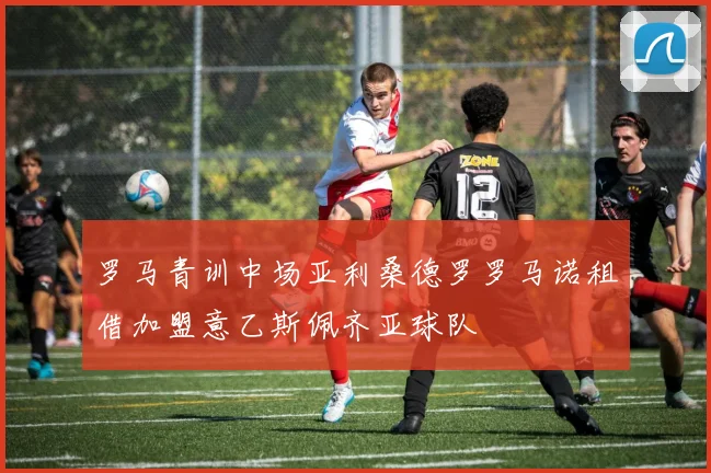 罗马青训中场亚利桑德罗罗马诺租借加盟意乙斯佩齐亚球队