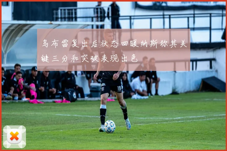 乌布雷复出后状态回暖纳斯称其关键三分和突破表现出色