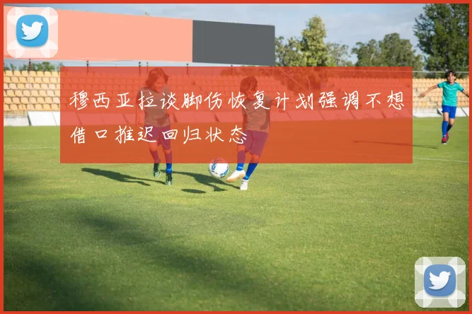 穆西亚拉谈脚伤恢复计划强调不想借口推迟回归状态