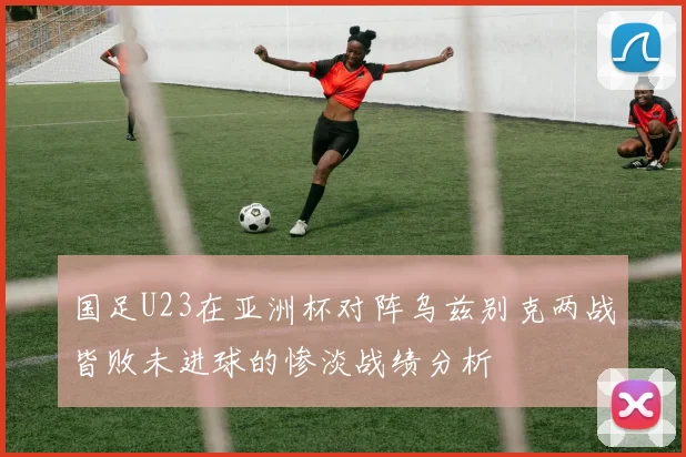 国足U23在亚洲杯对阵乌兹别克两战皆败未进球的惨淡战绩分析