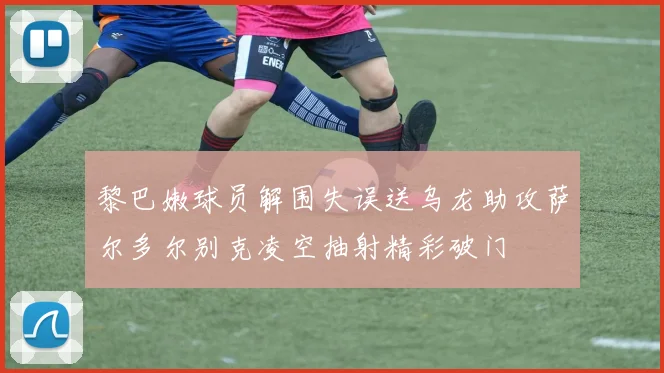 黎巴嫩球员解围失误送乌龙助攻萨尔多尔别克凌空抽射精彩破门