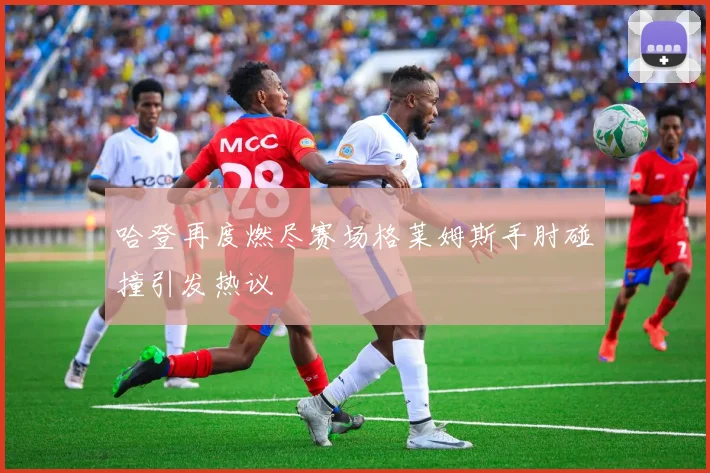 哈登再度燃尽赛场格莱姆斯手肘碰撞引发热议