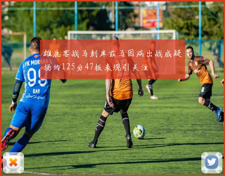 雄鹿客战马刺库兹马因病出战成疑场均125分47板表现引关注