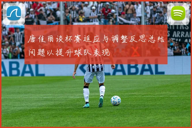唐佳丽谈杯赛适应与调整反思总结问题以提升球队表现