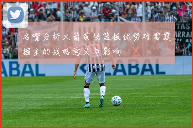 名嘴分析火箭前场篮板优势对雷霆掘金的战略意义与影响