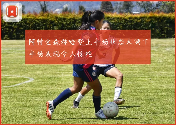阿特金森称哈登上半场状态未满下半场表现令人惊艳