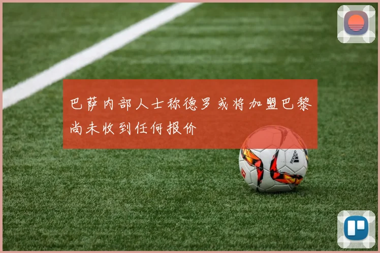 巴萨内部人士称德罗或将加盟巴黎尚未收到任何报价