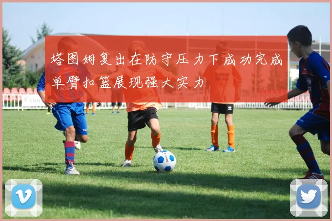 塔图姆复出在防守压力下成功完成单臂扣篮展现强大实力