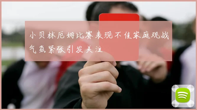小贝林厄姆比赛表现不佳家庭观战气氛紧张引发关注