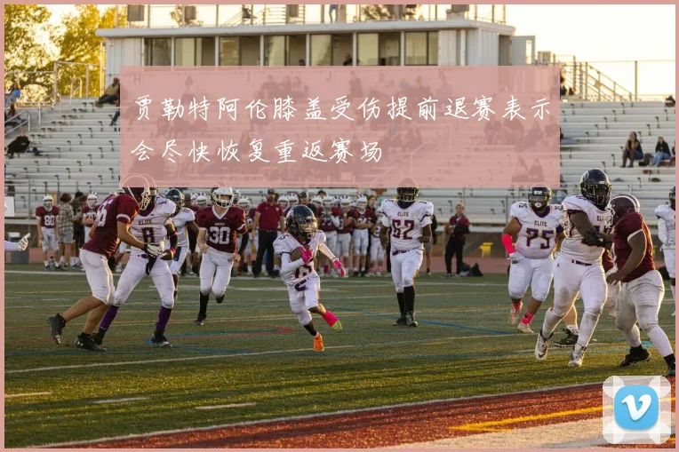 贾勒特阿伦膝盖受伤提前退赛表示会尽快恢复重返赛场
