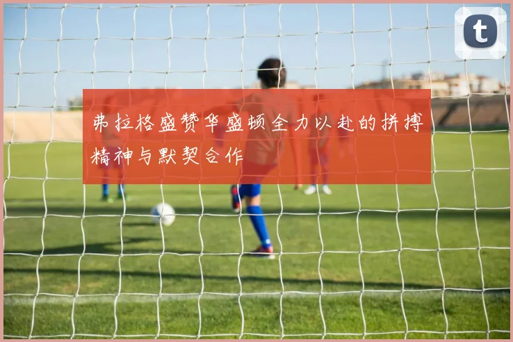弗拉格盛赞华盛顿全力以赴的拼搏精神与默契合作