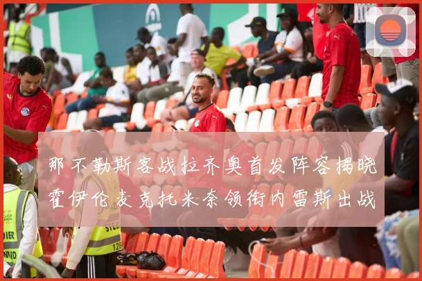 那不勒斯客战拉齐奥首发阵容揭晓霍伊伦麦克托米奈领衔内雷斯出战