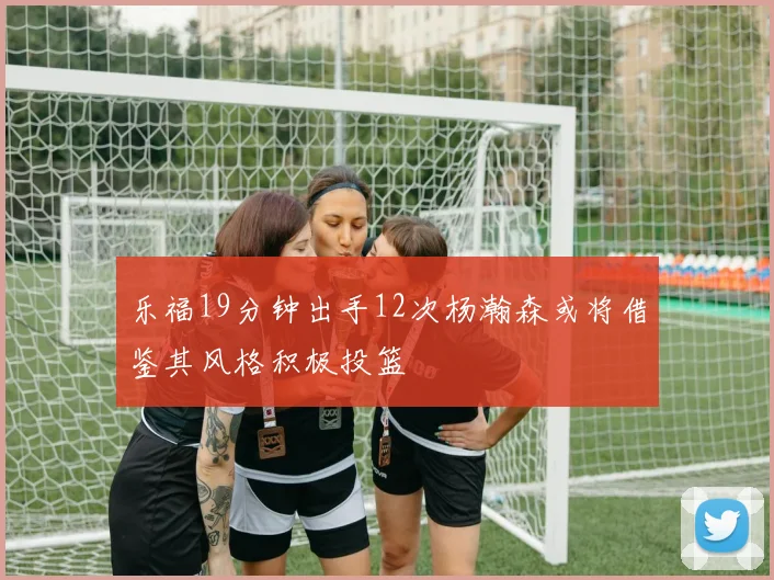 乐福19分钟出手12次杨瀚森或将借鉴其风格积极投篮