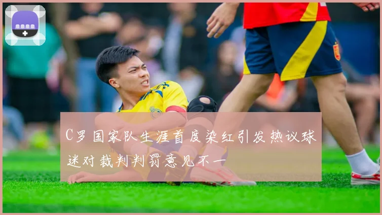 C罗国家队生涯首度染红引发热议球迷对裁判判罚意见不一