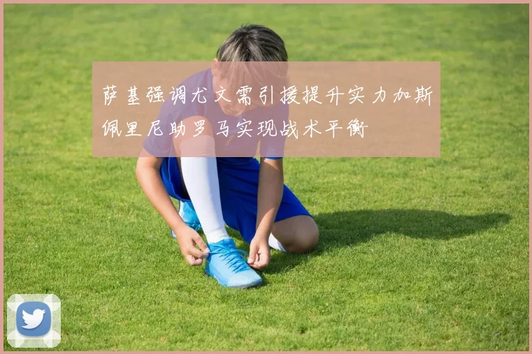 萨基强调尤文需引援提升实力加斯佩里尼助罗马实现战术平衡