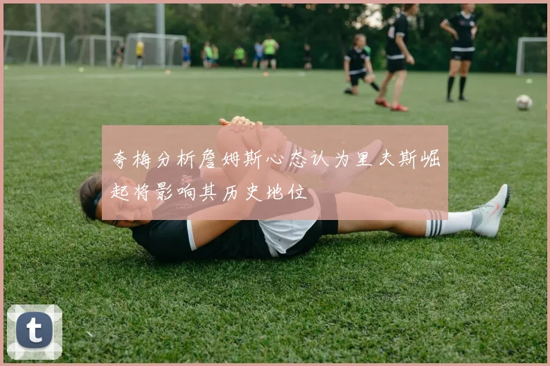 夸梅分析詹姆斯心态认为里夫斯崛起将影响其历史地位