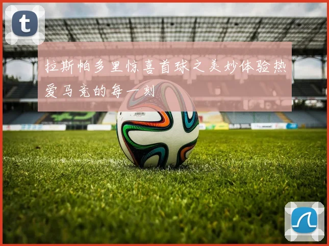 拉斯帕多里惊喜首球之美妙体验热爱马竞的每一刻