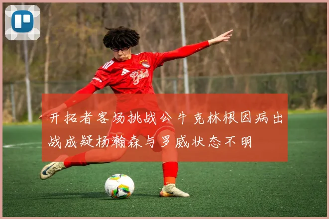开拓者客场挑战公牛克林根因病出战成疑杨瀚森与罗威状态不明