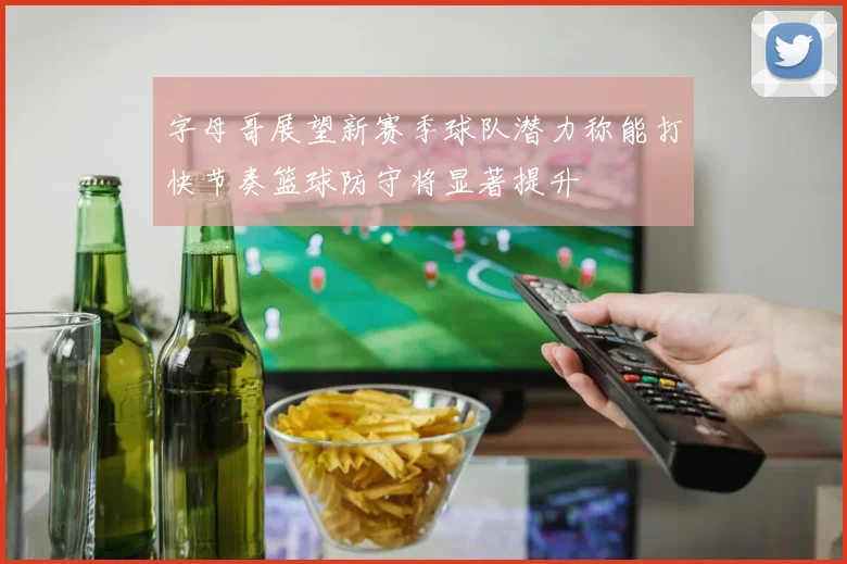 字母哥展望新赛季球队潜力称能打快节奏篮球防守将显著提升