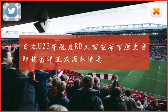 日本U23夺冠后RB大宫宣布市原吏音即将留洋正式离队消息