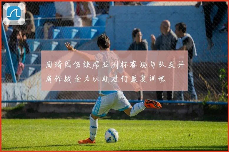 周琦因伤缺席亚洲杯赛场与队友并肩作战全力以赴进行康复训练