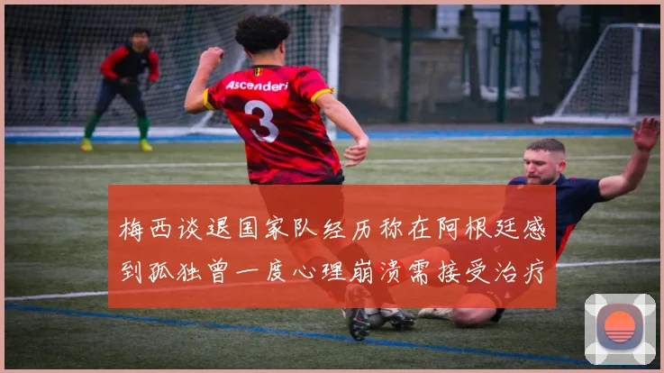 梅西谈退国家队经历称在阿根廷感到孤独曾一度心理崩溃需接受治疗