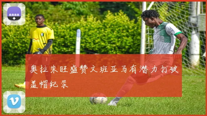 奥拉朱旺盛赞文班亚马有潜力打破盖帽纪录