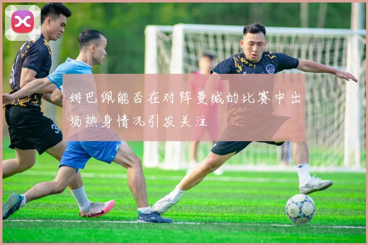 姆巴佩能否在对阵曼城的比赛中出场热身情况引发关注