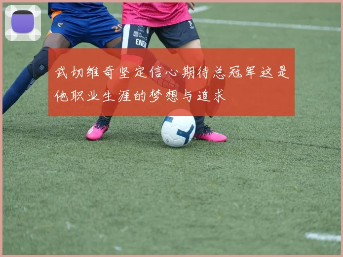 武切维奇坚定信心期待总冠军这是他职业生涯的梦想与追求