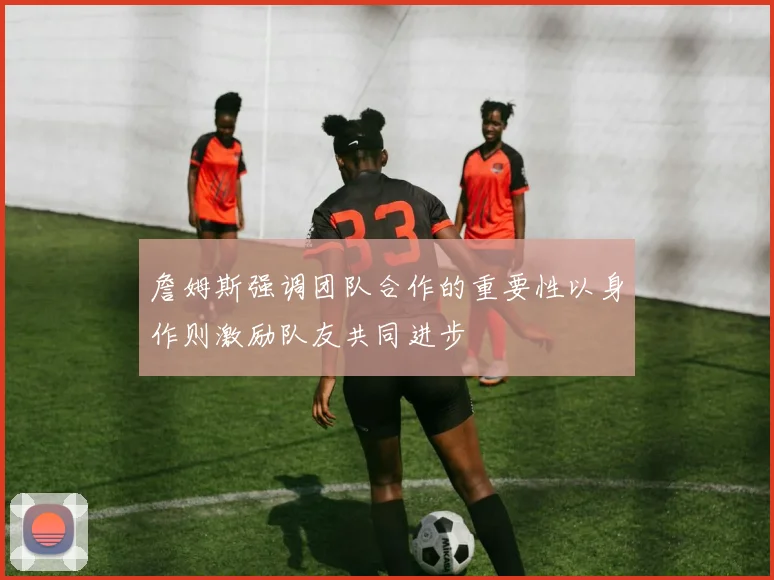 詹姆斯强调团队合作的重要性以身作则激励队友共同进步