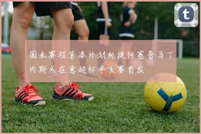 国米赛程紧凑计划轮换何塞普马丁内斯或在意超杯半决赛首发